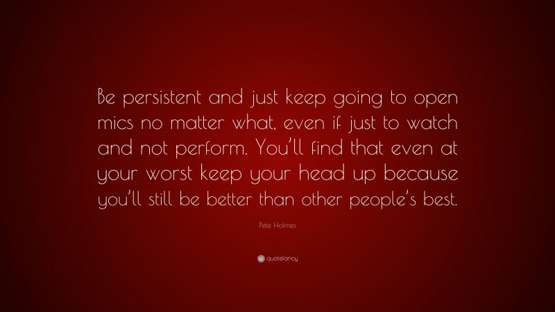 Pete Holmes Quote: “Be persistent and just keep going to open mics no matter what, even if just to watch and not perform. You’ll find that even at your worst keep your head up because you’ll still be better than other people’s best.”