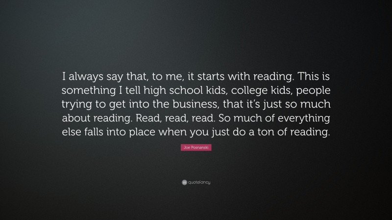 Joe Posnanski Quote: “I always say that, to me, it starts with reading. This is something I tell high school kids, college kids, people trying to get into the business, that it’s just so much about reading. Read, read, read. So much of everything else falls into place when you just do a ton of reading.”