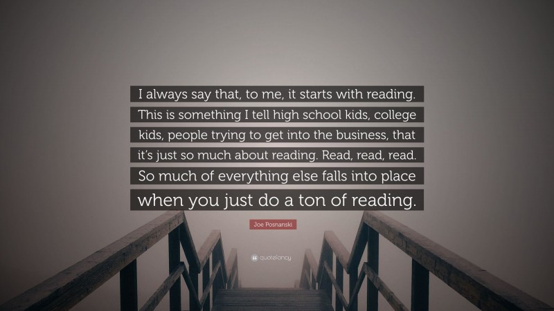 Joe Posnanski Quote: “I always say that, to me, it starts with reading. This is something I tell high school kids, college kids, people trying to get into the business, that it’s just so much about reading. Read, read, read. So much of everything else falls into place when you just do a ton of reading.”