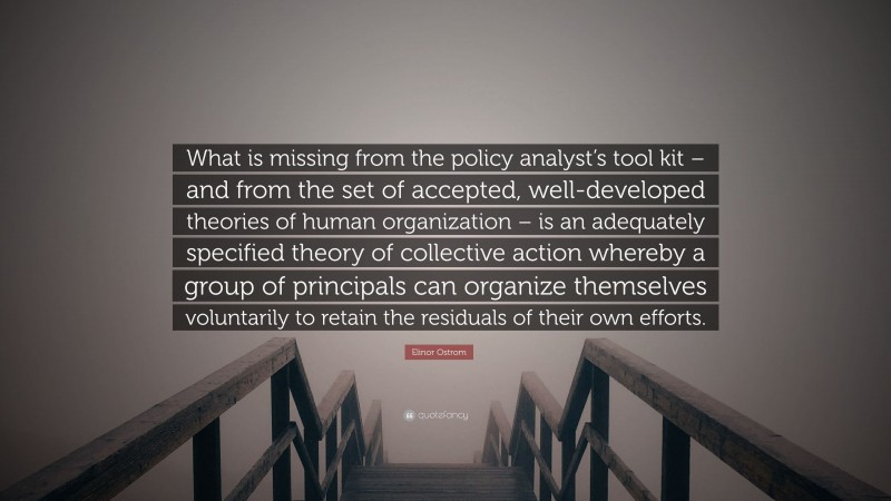 Elinor Ostrom Quote: “What is missing from the policy analyst’s tool kit – and from the set of accepted, well-developed theories of human organization – is an adequately specified theory of collective action whereby a group of principals can organize themselves voluntarily to retain the residuals of their own efforts.”