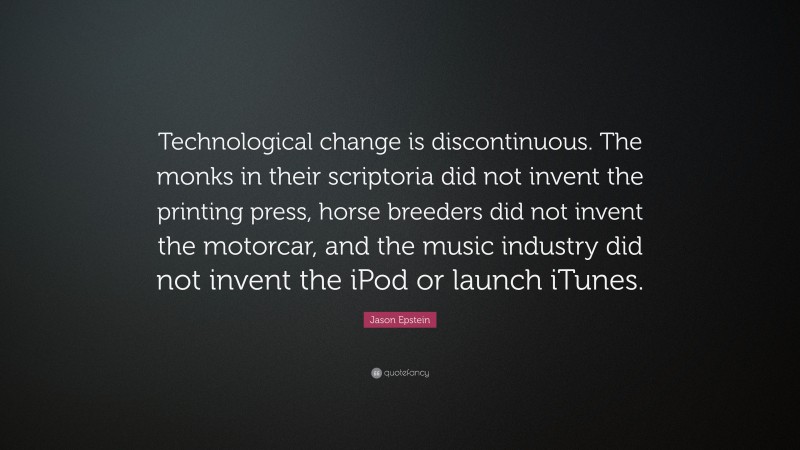 Jason Epstein Quote: “Technological change is discontinuous. The monks in their scriptoria did not invent the printing press, horse breeders did not invent the motorcar, and the music industry did not invent the iPod or launch iTunes.”