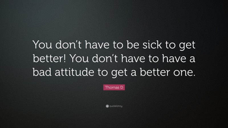 Thomas D Quote: “You don’t have to be sick to get better! You don’t have to have a bad attitude to get a better one.”
