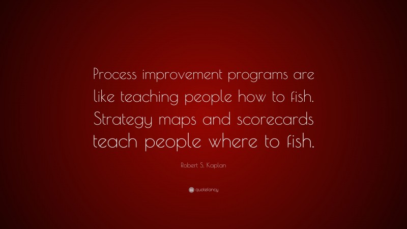 Robert S. Kaplan Quote: “Process improvement programs are like teaching people how to fish. Strategy maps and scorecards teach people where to fish.”