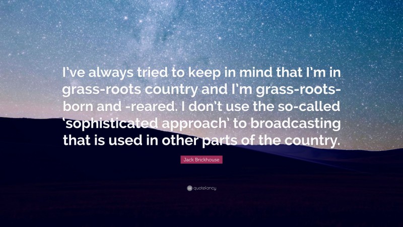 Jack Brickhouse Quote: “I’ve always tried to keep in mind that I’m in grass-roots country and I’m grass-roots-born and -reared. I don’t use the so-called ‘sophisticated approach’ to broadcasting that is used in other parts of the country.”