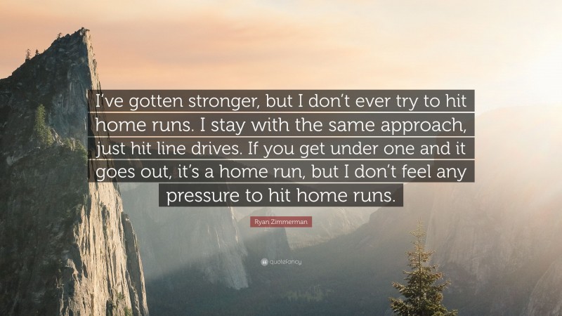Ryan Zimmerman Quote: “I’ve gotten stronger, but I don’t ever try to hit home runs. I stay with the same approach, just hit line drives. If you get under one and it goes out, it’s a home run, but I don’t feel any pressure to hit home runs.”