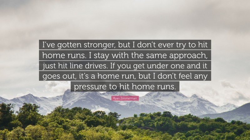 Ryan Zimmerman Quote: “I’ve gotten stronger, but I don’t ever try to hit home runs. I stay with the same approach, just hit line drives. If you get under one and it goes out, it’s a home run, but I don’t feel any pressure to hit home runs.”
