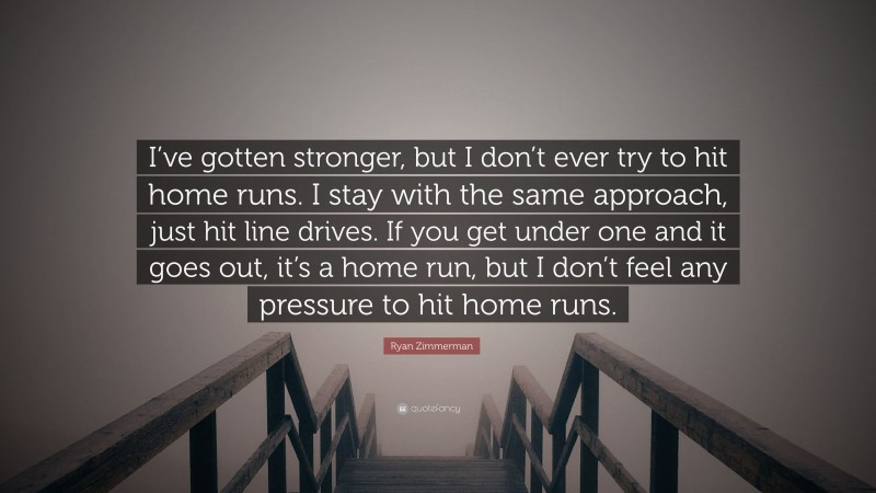 Ryan Zimmerman Quote: “I’ve gotten stronger, but I don’t ever try to hit home runs. I stay with the same approach, just hit line drives. If you get under one and it goes out, it’s a home run, but I don’t feel any pressure to hit home runs.”