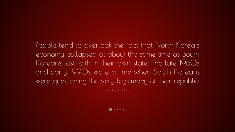 Brian Reynolds Myers Quote: “People tend to overlook the fact that North Korea’s economy collapsed at about the same time as South Koreans lost faith in their own state. The late 1980s and early 1990s were a time when South Koreans were questioning the very legitimacy of their republic.”