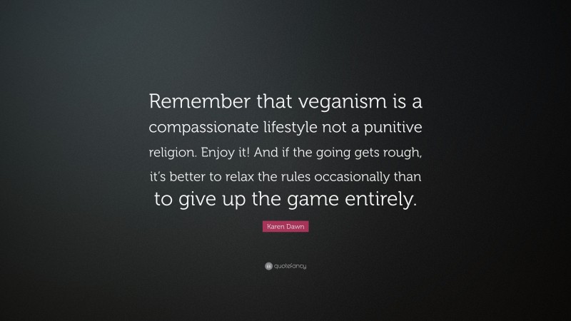Karen Dawn Quote: “Remember that veganism is a compassionate lifestyle not a punitive religion. Enjoy it! And if the going gets rough, it’s better to relax the rules occasionally than to give up the game entirely.”