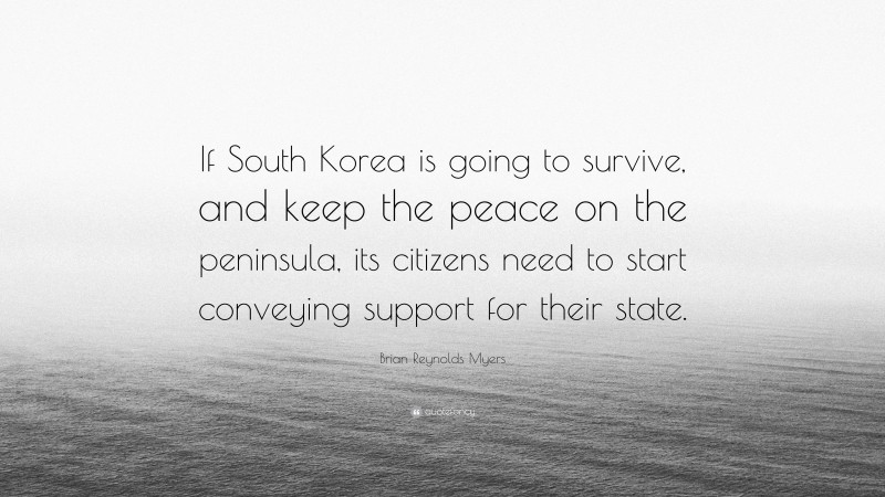 Brian Reynolds Myers Quote: “If South Korea is going to survive, and keep the peace on the peninsula, its citizens need to start conveying support for their state.”