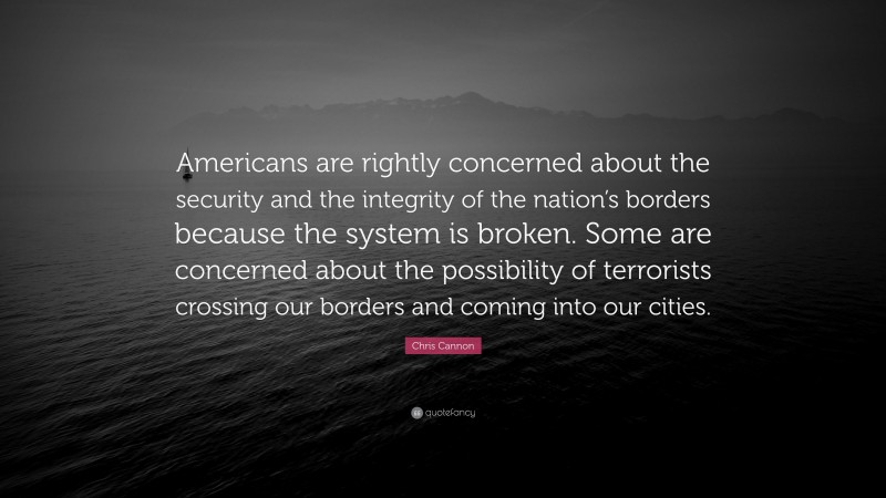Chris Cannon Quote: “Americans are rightly concerned about the security and the integrity of the nation’s borders because the system is broken. Some are concerned about the possibility of terrorists crossing our borders and coming into our cities.”