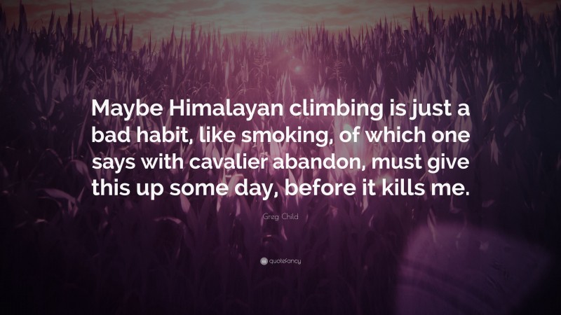 Greg Child Quote: “Maybe Himalayan climbing is just a bad habit, like smoking, of which one says with cavalier abandon, must give this up some day, before it kills me.”
