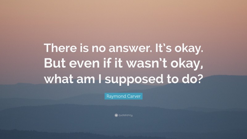 Raymond Carver Quote: “There is no answer. It’s okay. But even if it wasn’t okay, what am I supposed to do?”