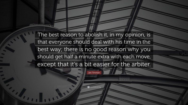 Jan Timman Quote: “The best reason to abolish it, in my opinion, is that everyone should deal with his time in the best way; there is no good reason why you should get half a minute extra with each move, except that it’s a bit easier for the arbiter.”