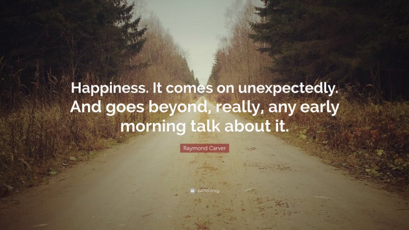 Raymond Carver Quote: “Happiness. It comes on unexpectedly. And goes beyond, really, any early morning talk about it.”