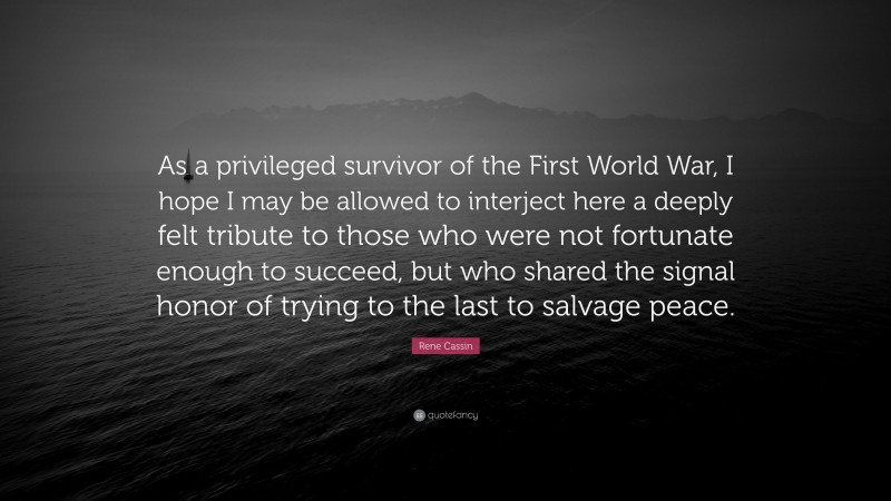Rene Cassin Quote: “As a privileged survivor of the First World War, I hope I may be allowed to interject here a deeply felt tribute to those who were not fortunate enough to succeed, but who shared the signal honor of trying to the last to salvage peace.”