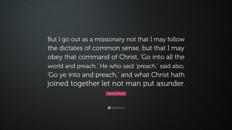 James Gilmour Quote: “But I go out as a missionary not that I may follow the dictates of common sense, but that I may obey that command of Christ, ‘Go into all the world and preach.’ He who said ‘preach,’ said also, ‘Go ye into and preach,’ and what Christ hath joined together let not man put asunder.”