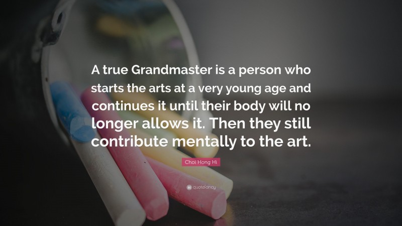 Choi Hong Hi Quote: “A true Grandmaster is a person who starts the arts at a very young age and continues it until their body will no longer allows it. Then they still contribute mentally to the art.”