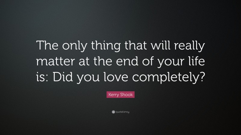 Kerry Shook Quote: “The only thing that will really matter at the end of your life is: Did you love completely?”