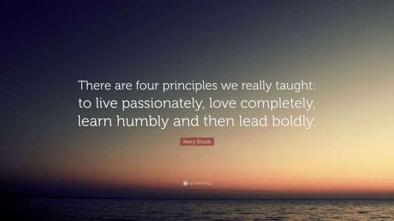 Kerry Shook Quote: “There are four principles we really taught: to live passionately, love completely, learn humbly and then lead boldly.”