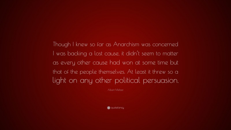 Albert Meltzer Quote: “Though I knew so far as Anarchism was concerned I was backing a lost cause, it didn’t seem to matter as every other cause had won at some time but that of the people themselves. At least it threw so a light on any other political persuasion.”