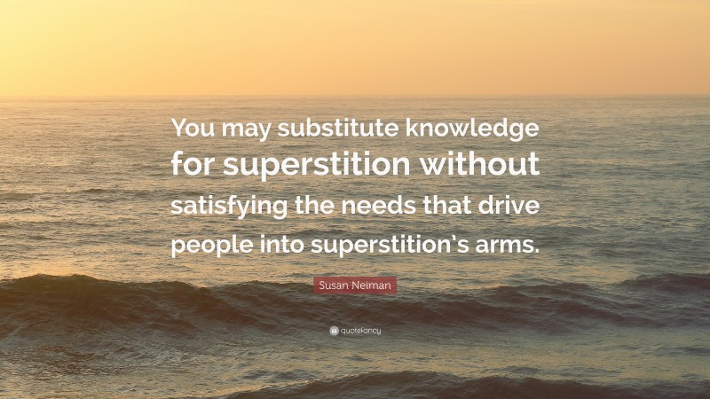 Susan Neiman Quote: “You may substitute knowledge for superstition without satisfying the needs that drive people into superstition’s arms.”