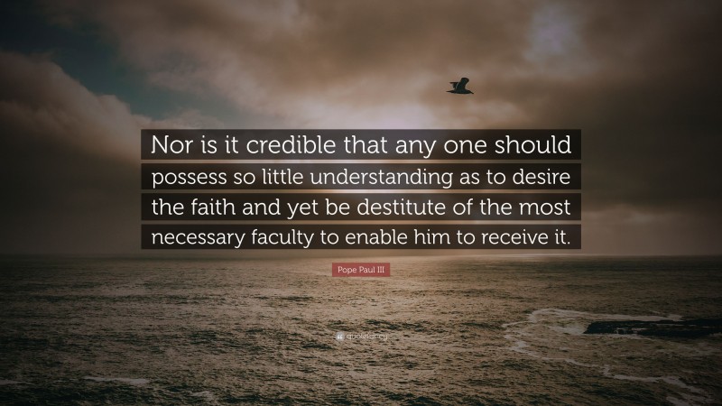 Pope Paul III Quote: “Nor is it credible that any one should possess so little understanding as to desire the faith and yet be destitute of the most necessary faculty to enable him to receive it.”
