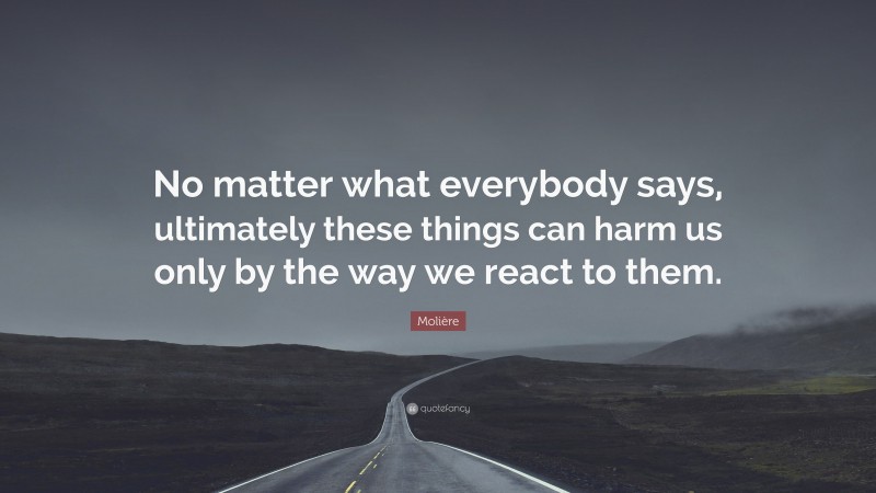 Molière Quote: “No matter what everybody says, ultimately these things can harm us only by the way we react to them.”