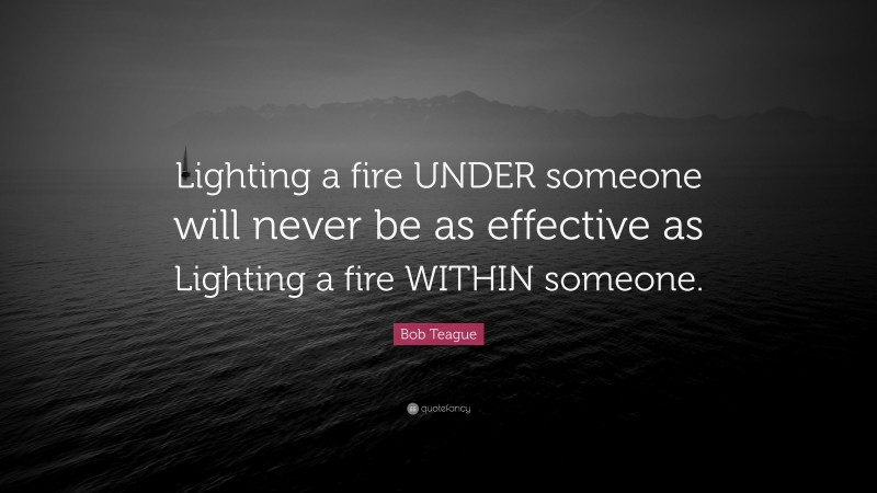 Bob Teague Quote: “Lighting a fire UNDER someone will never be as effective as Lighting a fire WITHIN someone.”