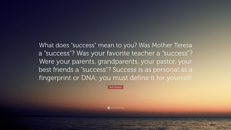Bob Teague Quote: “What does “success” mean to you? Was Mother Teresa a “success”? Was your favorite teacher a “success”? Were your parents, grandparents, your pastor, your best friends a “success”? Success is as personal as a fingerprint or DNA; you must define it for yourself.”