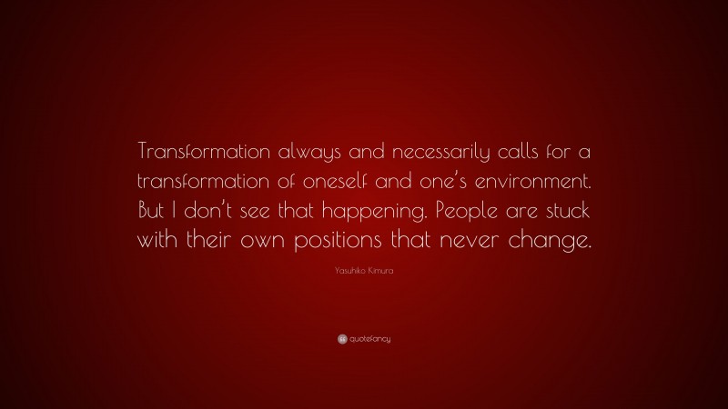 Yasuhiko Kimura Quote: “Transformation always and necessarily calls for a transformation of oneself and one’s environment. But I don’t see that happening. People are stuck with their own positions that never change.”