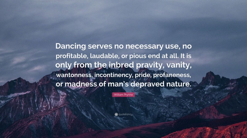 William Prynne Quote: “Dancing serves no necessary use, no profitable, laudable, or pious end at all. It is only from the inbred pravity, vanity, wantonness, incontinency, pride, profaneness, or madness of man’s depraved nature.”