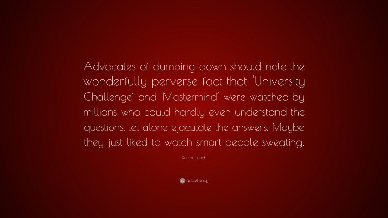 Declan Lynch Quote: “Advocates of dumbing down should note the wonderfully perverse fact that ‘University Challenge’ and ‘Mastermind’ were watched by millions who could hardly even understand the questions, let alone ejaculate the answers. Maybe they just liked to watch smart people sweating.”