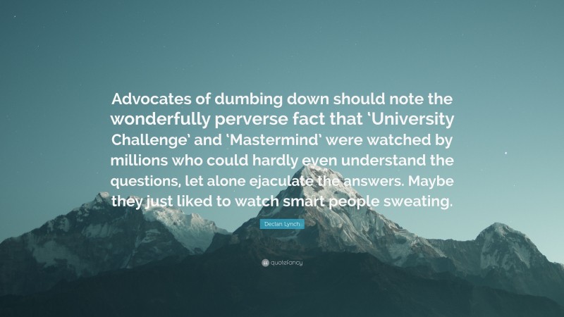 Declan Lynch Quote: “Advocates of dumbing down should note the wonderfully perverse fact that ‘University Challenge’ and ‘Mastermind’ were watched by millions who could hardly even understand the questions, let alone ejaculate the answers. Maybe they just liked to watch smart people sweating.”