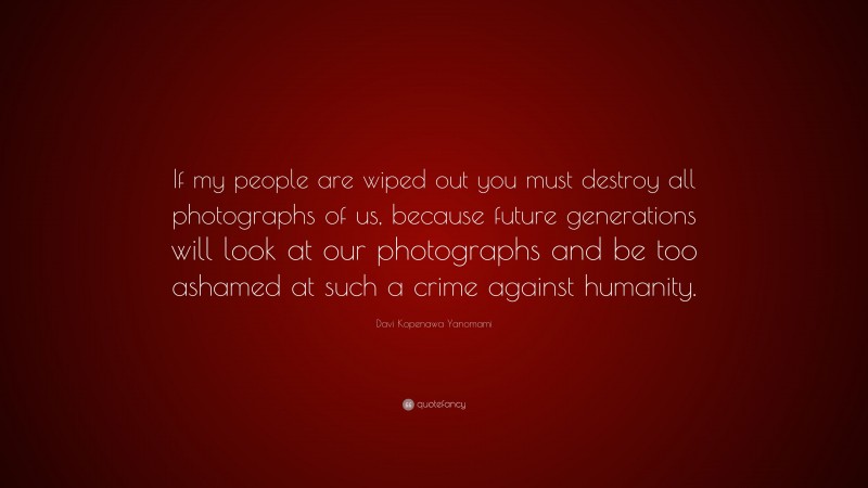 Davi Kopenawa Yanomami Quote: “If my people are wiped out you must destroy all photographs of us, because future generations will look at our photographs and be too ashamed at such a crime against humanity.”