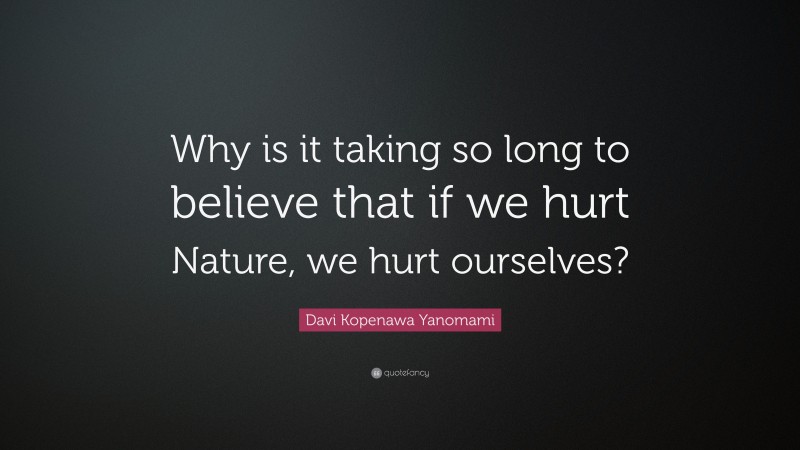 Davi Kopenawa Yanomami Quote: “Why is it taking so long to believe that if we hurt Nature, we hurt ourselves?”