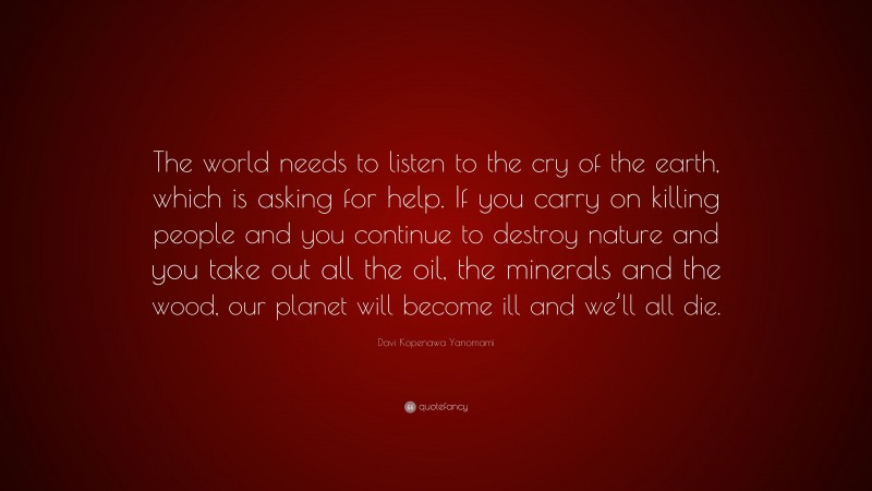 Davi Kopenawa Yanomami Quote: “The world needs to listen to the cry of the earth, which is asking for help. If you carry on killing people and you continue to destroy nature and you take out all the oil, the minerals and the wood, our planet will become ill and we’ll all die.”