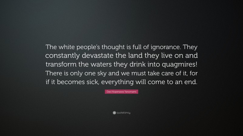 Davi Kopenawa Yanomami Quote: “The white people’s thought is full of ignorance. They constantly devastate the land they live on and transform the waters they drink into quagmires! There is only one sky and we must take care of it, for if it becomes sick, everything will come to an end.”