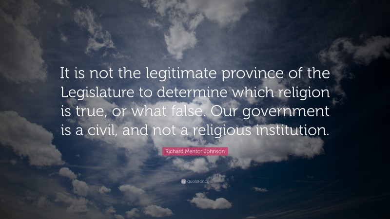 Richard Mentor Johnson Quote: “It is not the legitimate province of the Legislature to determine which religion is true, or what false. Our government is a civil, and not a religious institution.”