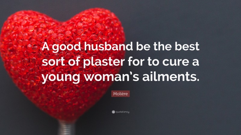 Molière Quote: “A good husband be the best sort of plaster for to cure a young woman’s ailments.”