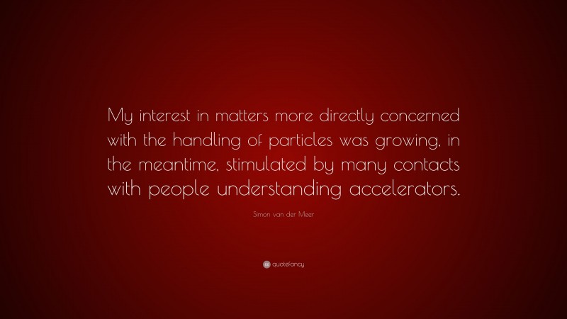 Simon van der Meer Quote: “My interest in matters more directly concerned with the handling of particles was growing, in the meantime, stimulated by many contacts with people understanding accelerators.”