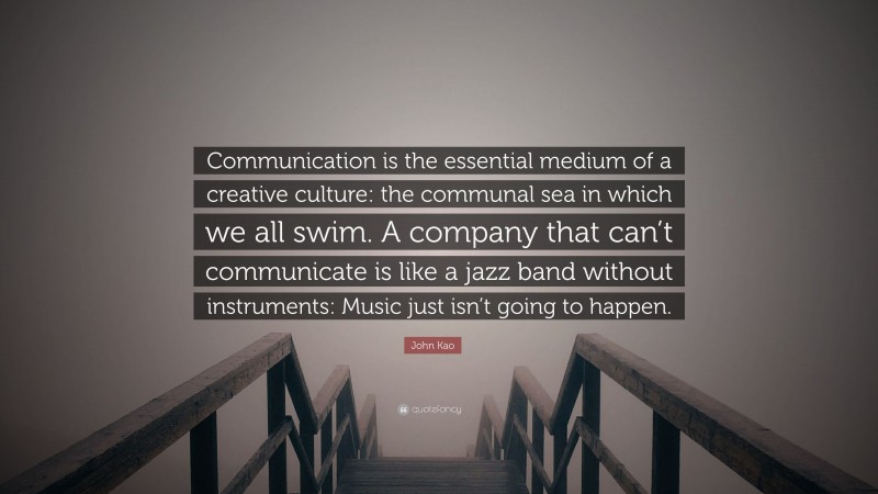 John Kao Quote: “Communication is the essential medium of a creative culture: the communal sea in which we all swim. A company that can’t communicate is like a jazz band without instruments: Music just isn’t going to happen.”