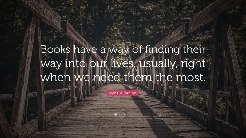 Richard Denney Quote: “Books have a way of finding their way into our lives, usually, right when we need them the most.”