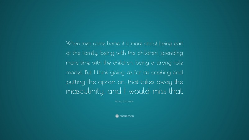 Penny Lancaster Quote: “When men come home, it is more about being part of the family, being with the children, spending more time with the children, being a strong role model. But I think going as far as cooking and putting the apron on, that takes away the masculinity, and I would miss that.”
