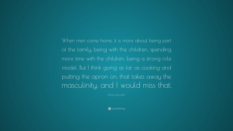 Penny Lancaster Quote: “When men come home, it is more about being part of the family, being with the children, spending more time with the children, being a strong role model. But I think going as far as cooking and putting the apron on, that takes away the masculinity, and I would miss that.”