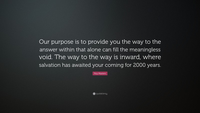 Roy Masters Quote: “Our purpose is to provide you the way to the answer within that alone can fill the meaningless void. The way to the way is inward, where salvation has awaited your coming for 2000 years.”