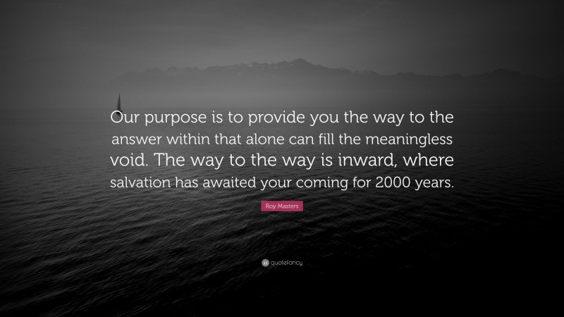Roy Masters Quote: “Our purpose is to provide you the way to the answer within that alone can fill the meaningless void. The way to the way is inward, where salvation has awaited your coming for 2000 years.”