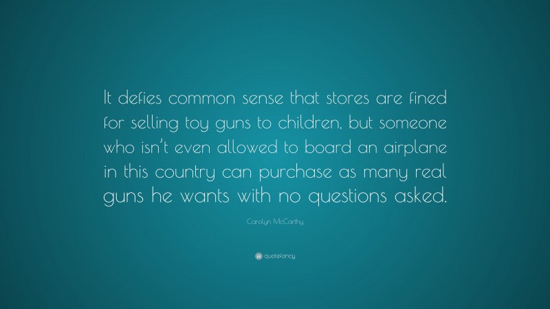 Carolyn McCarthy Quote: “It defies common sense that stores are fined for selling toy guns to children, but someone who isn’t even allowed to board an airplane in this country can purchase as many real guns he wants with no questions asked.”