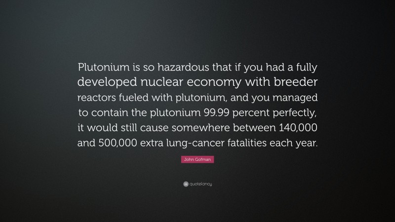 John Gofman Quote: “Plutonium is so hazardous that if you had a fully developed nuclear economy with breeder reactors fueled with plutonium, and you managed to contain the plutonium 99.99 percent perfectly, it would still cause somewhere between 140,000 and 500,000 extra lung-cancer fatalities each year.”