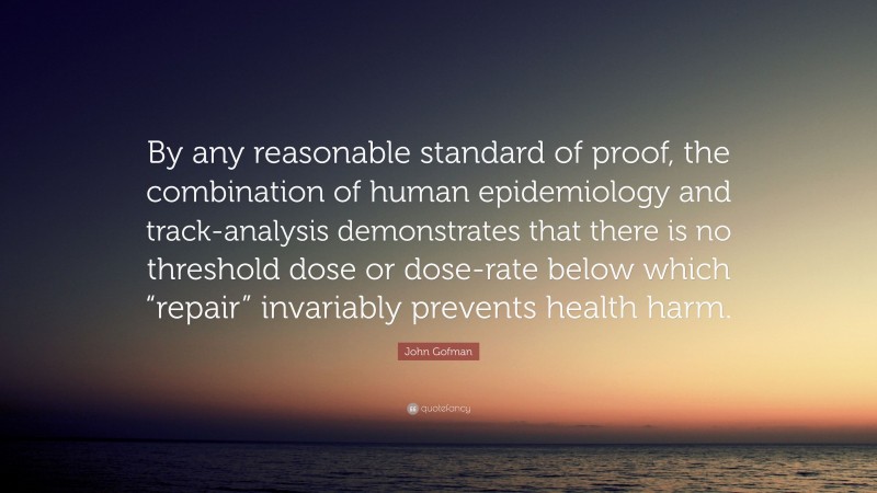 John Gofman Quote: “By any reasonable standard of proof, the combination of human epidemiology and track-analysis demonstrates that there is no threshold dose or dose-rate below which “repair” invariably prevents health harm.”